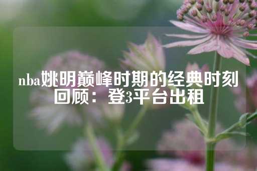 nba姚明巅峰时期的经典时刻回顾：登3平台出租-第1张图片-皇冠信用盘出租