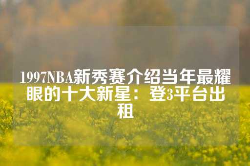 1997NBA新秀赛介绍当年最耀眼的十大新星：登3平台出租-第1张图片-皇冠信用盘出租