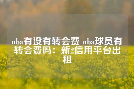 nba有没有转会费 nba球员有转会费吗：新2信用平台出租-第1张图片-皇冠信用盘出租