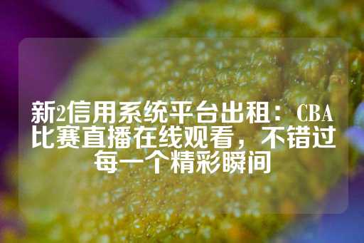 新2信用系统平台出租：CBA比赛直播在线观看，不错过每一个精彩瞬间