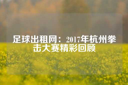 足球出租网：2017年杭州拳击大赛精彩回顾