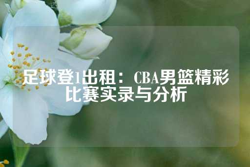 足球登1出租：CBA男篮精彩比赛实录与分析